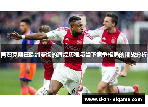 阿贾克斯在欧洲赛场的辉煌历程与当下竞争格局的挑战分析