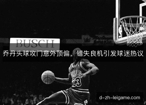 乔丹头球攻门意外顶偏，错失良机引发球迷热议